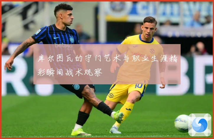 库尔图瓦的守门艺术与职业生涯精彩瞬间战术观察