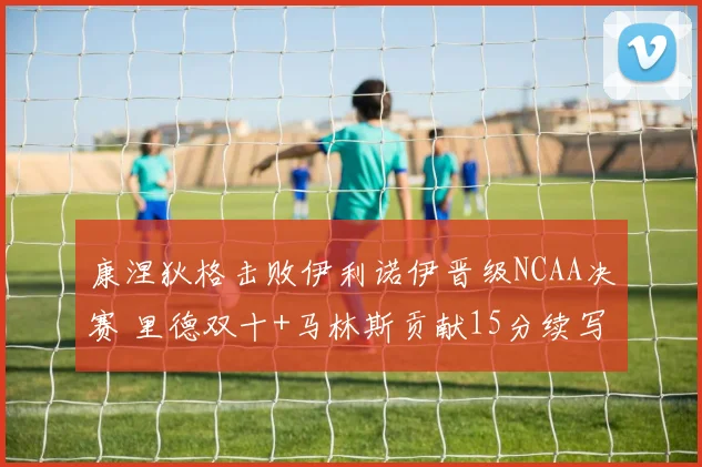 康涅狄格击败伊利诺伊晋级NCAA决赛 里德双十+马林斯贡献15分续写辉煌