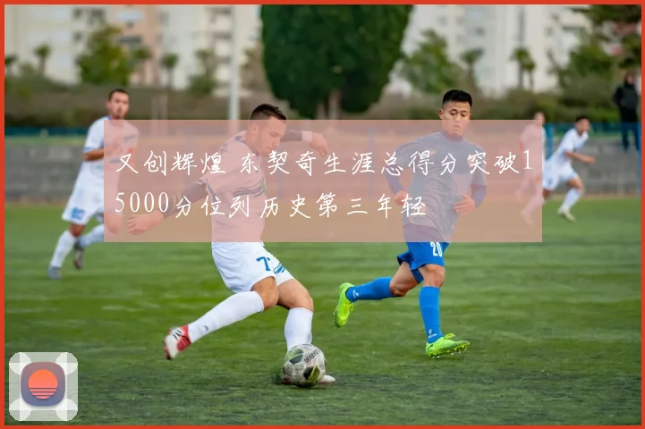 又创辉煌 东契奇生涯总得分突破15000分位列历史第三年轻