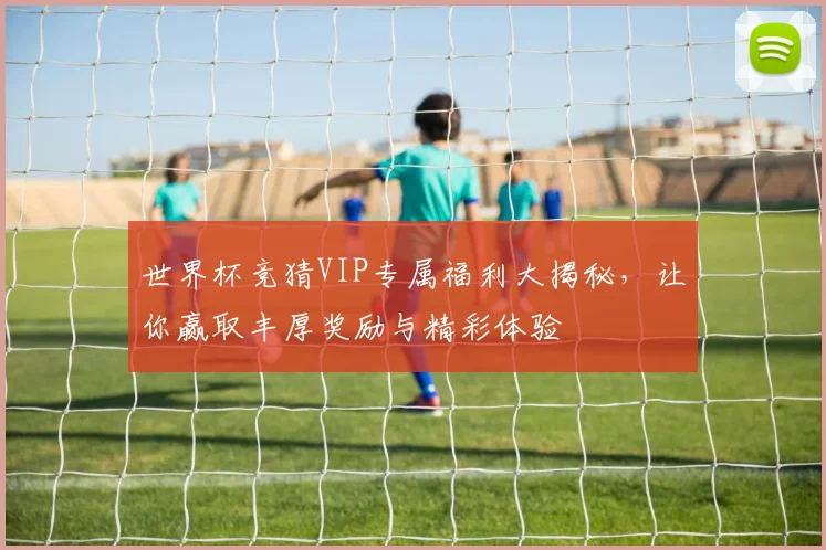 世界杯竞猜VIP专属福利大揭秘，让你赢取丰厚奖励与精彩体验