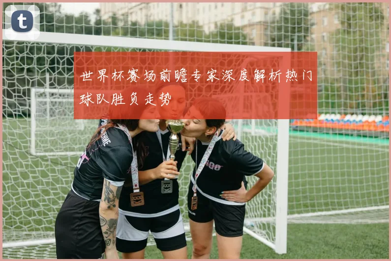世界杯赛场前瞻专家深度解析热门球队胜负走势