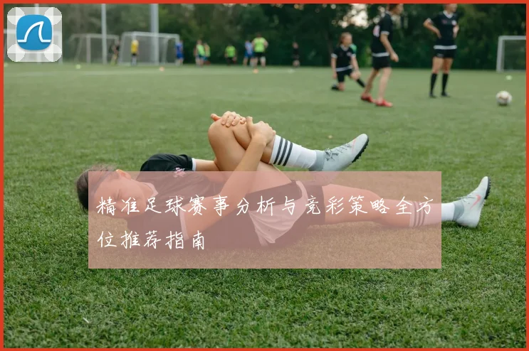 精准足球赛事分析与竞彩策略全方位推荐指南