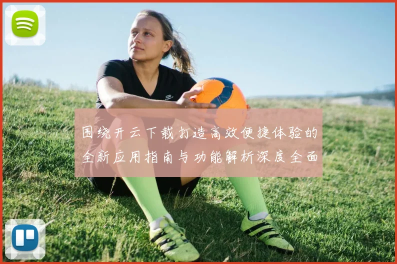 围绕开云下载打造高效便捷体验的全新应用指南与功能解析深度全面