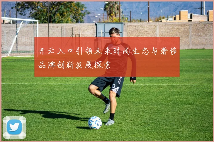 开云入口引领未来时尚生态与奢侈品牌创新发展探索