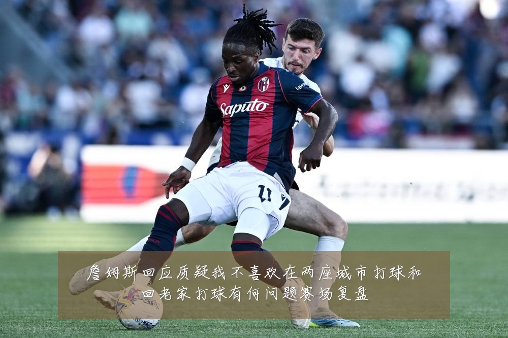 詹姆斯回应质疑我不喜欢在两座城市打球和回老家打球有何问题赛场复盘